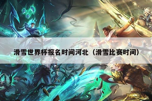 滑雪世界杯报名时间河北（滑雪比赛时间）