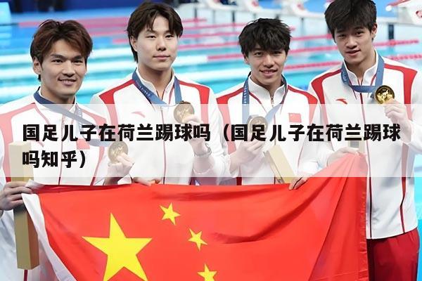 国足儿子在荷兰踢球吗（国足儿子在荷兰踢球吗知乎）