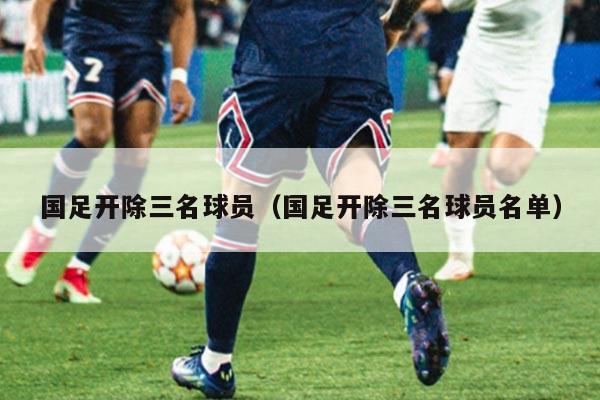 国足开除三名球员（国足开除三名球员名单）