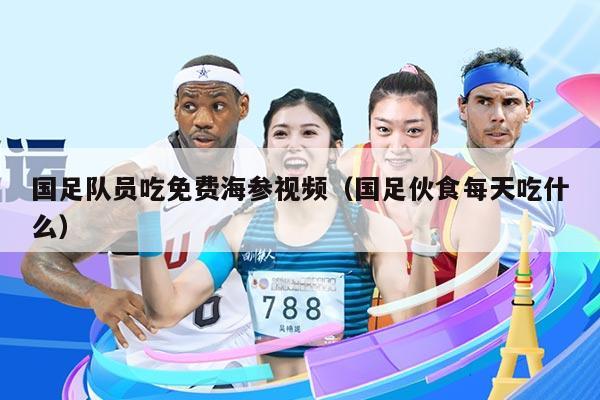 国足队员吃免费海参视频（国足伙食每天吃什么）