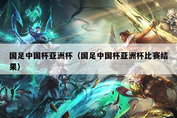 国足中国杯亚洲杯（国足中国杯亚洲杯比赛结果）