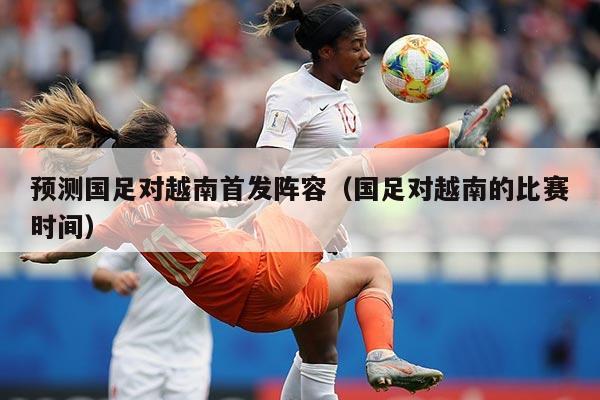 预测国足对越南首发阵容（国足对越南的比赛时间）